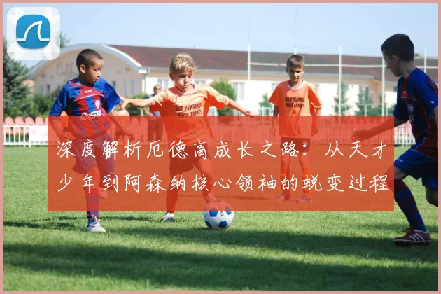 深度解析厄德高成长之路:从天才少年到阿森纳核心领袖的蜕变过程