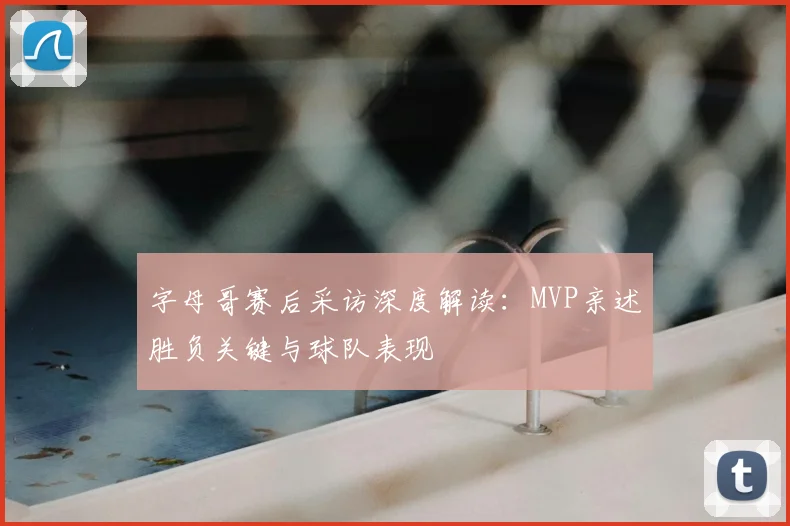 字母哥赛后采访深度解读:MVP亲述胜负关键与球队表现
