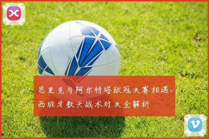 恩里克与阿尔特塔欧冠决赛相遇,西班牙教头战术对决全解析