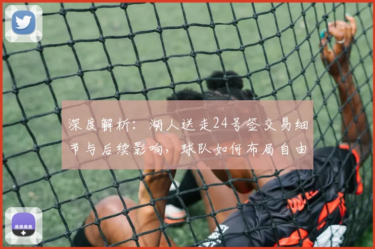 深度解析：湖人送走24号签交易细节与后续影响，球队如何布局自由市场？