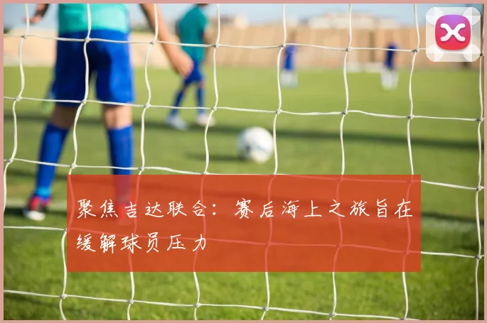 聚焦吉达联合:赛后海上之旅旨在缓解球员压力
