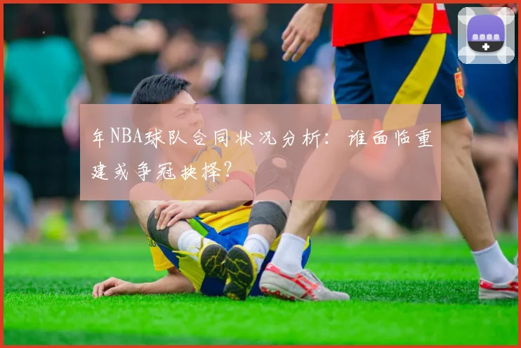 年NBA球队合同状况分析:谁面临重建或争冠抉择?