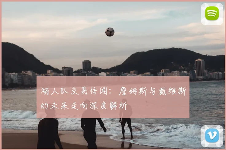 湖人队交易传闻:詹姆斯与戴维斯的未来走向深度解析