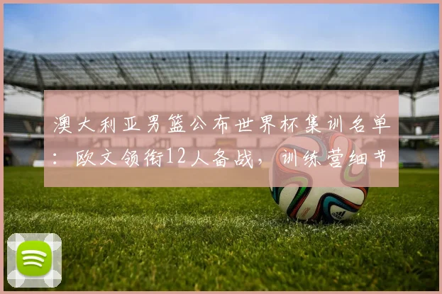 澳大利亚男篮公布世界杯集训名单:欧文领衔12人备战,训练营细节曝光